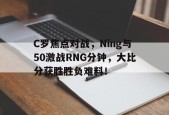 C罗焦点对战，Ning与50激战RNG分钟，大比分获胜胜负难料！